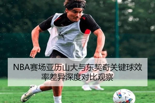NBA赛场亚历山大与东契奇关键球效率差异深度对比观察 | kaiyun