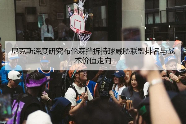 尼克斯深度研究布伦森挡拆持球威胁联盟排名与战术价值走向