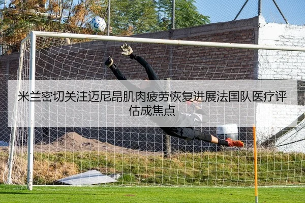 米兰密切关注迈尼昂肌肉疲劳恢复进展法国队医疗评估成焦点 - kaiyun