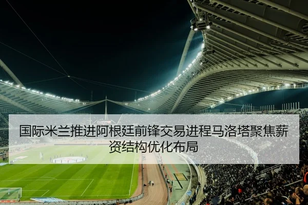国际米兰推进阿根廷前锋交易进程马洛塔聚焦薪资结构优化布局 - kaiyun